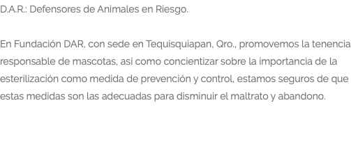 D.A.R.: Defensores de Animales en Riesgo. En Fundación DAR, con sede en Tequisquiapan, Qro., promovemos la tenencia responsable de mascotas, así como concientizar sobre la importancia de la esterilización como medida de prevención y control, estamos seguros de que estas medidas son las adecuadas para disminuir el maltrato y abandono. 