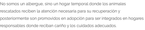 No somos un albergue, sino un hogar temporal donde los animales rescatados reciben la atención necesaria para su recuperación y posteriormente son promovidos en adopción para ser integrados en hogares responsables donde reciban cariño y los cuidados adecuados.