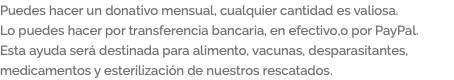 Puedes hacer un donativo mensual, cualquier cantidad es valiosa. Lo puedes hacer por transferencia bancaria, en efectivo,o por PayPal. Esta ayuda será destinada para alimento, vacunas, desparasitantes, medicamentos y esterilización de nuestros rescatados.