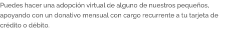 Puedes hacer una adopción virtual de alguno de nuestros pequeños, apoyando con un donativo mensual con cargo recurrente a tu tarjeta de crédito o débito.