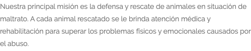 Nuestra principal misión es la defensa y rescate de animales en situación de maltrato. A cada animal rescatado se le brinda atención médica y rehabilitación para superar los problemas físicos y emocionales causados por el abuso.